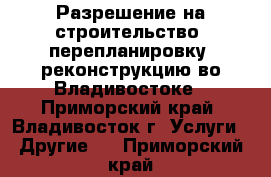 Разрешение на строительство, перепланировку, реконструкцию во Владивостоке - Приморский край, Владивосток г. Услуги » Другие   . Приморский край